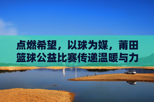 点燃希望，以球为媒，莆田篮球公益比赛传递温暖与力量