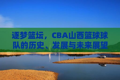 逐梦篮坛，CBA山西篮球球队的历史、发展与未来展望，逐梦篮坛，CBA山西篮球球队的历史、发展与未来展望