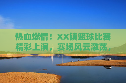 热血燃情！XX镇篮球比赛精彩上演，赛场风云激荡，全民沸腾！热血燃情！XX镇篮球比赛精彩上演，赛场风云激荡，全民沸腾！