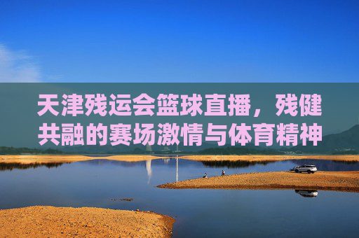 天津残运会篮球直播，残健共融的赛场激情与体育精神的璀璨绽放