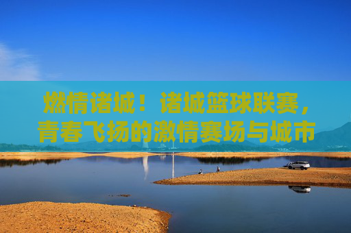 燃情诸城!诸城篮球联赛,青春飞扬的激情赛场与城市活力新注脚