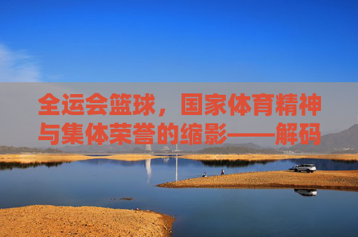 全运会篮球,国家体育精神与集体荣誉的缩影——解码这项赛事背后的深层意义