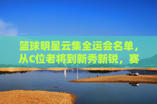 篮球明星云集全运会名单，从C位老将到新秀新锐，赛场风云再起