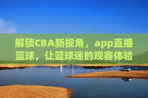 解锁CBA新视角,app直播篮球,让篮球迷的观赛体验全面升级