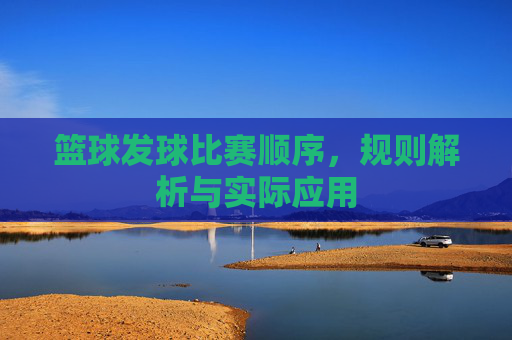 篮球发球比赛顺序,规则解析与实际应用