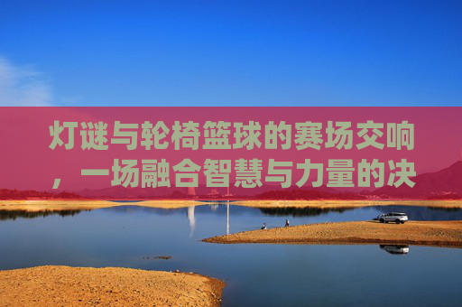 灯谜与轮椅篮球的赛场交响，一场融合智慧与力量的决赛精彩对决，灯谜与轮椅篮球的赛场交响，一场融合智慧与力量的决赛精彩对决
