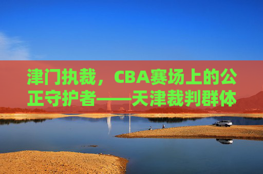 津门执裁,CBA赛场上的公正守护者——天津裁判群体的使命与担当,津门执裁,CBA赛场上的公正守护者——天津裁判群体的使命与担当