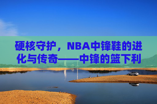 硬核守护，NBA中锋鞋的进化与传奇——中锋的篮下利器如何定义篮球规则？硬核守护，NBA中锋鞋的进化与传奇——中锋的篮下利器如何定义篮球规则？