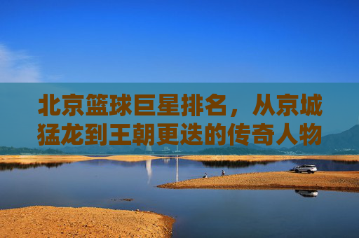 北京篮球巨星排名,从京城猛龙到王朝更迭的传奇人物盘点,北京篮球巨星排名,从京城猛龙到王朝更迭的传奇人物盘点