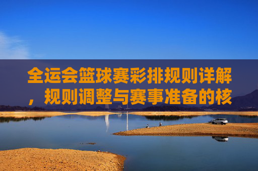 全运会篮球赛彩排规则详解,规则调整与赛事准备的核心要点