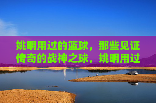 姚明用过的篮球，那些见证传奇的战神之球，姚明用过的篮球，那些见证传奇的战神之球