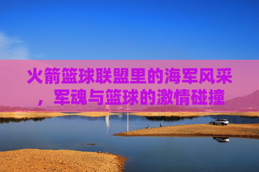 火箭篮球联盟里的海军风采，军魂与篮球的激情碰撞