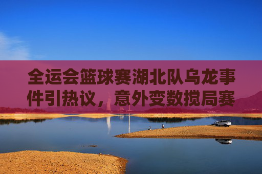 全运会篮球赛湖北队乌龙事件引热议,意外变数搅局赛事,全运会篮球赛湖北队乌龙事件引热议,意外变数搅局赛事