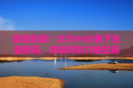 雷霆狂飙！比尔44分轰下生涯新高，关键时刻力挽狂澜逆转对手