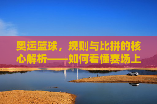 奥运篮球，规则与比拼的核心解析——如何看懂赛场上的对决