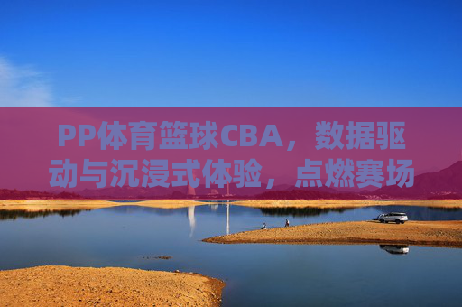 PP体育篮球CBA，数据驱动与沉浸式体验，点燃赛场激情，PP体育篮球CBA，数据驱动与沉浸式体验，点燃赛场激情
