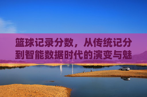 篮球记录分数,从传统记分到智能数据时代的演变与魅力