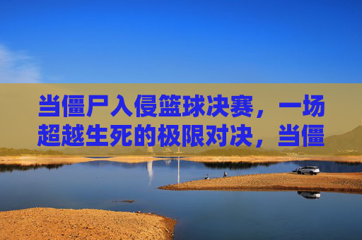 当僵尸入侵篮球决赛，一场超越生死的极限对决，当僵尸入侵篮球决赛，一场超越生死的极限对决