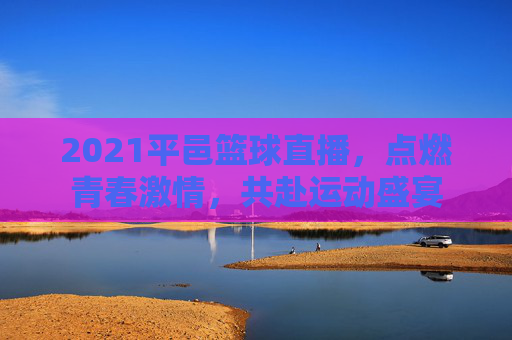 2021平邑篮球直播，点燃青春激情，共赴运动盛宴