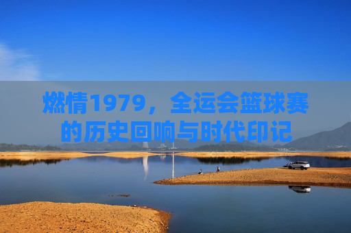 燃情1979,全运会篮球赛的历史回响与时代印记
