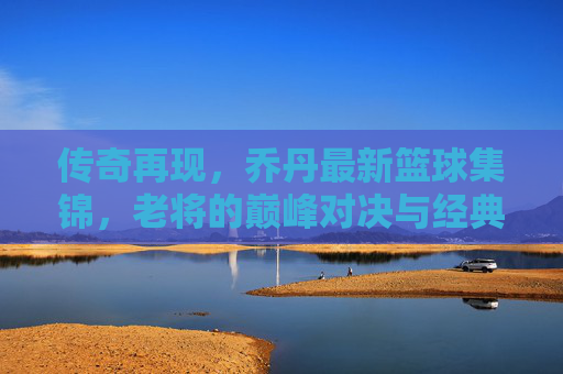 传奇再现，乔丹最新篮球集锦，老将的巅峰对决与经典时刻回放