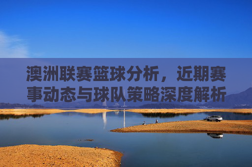 澳洲联赛篮球分析，近期赛事动态与球队策略深度解析