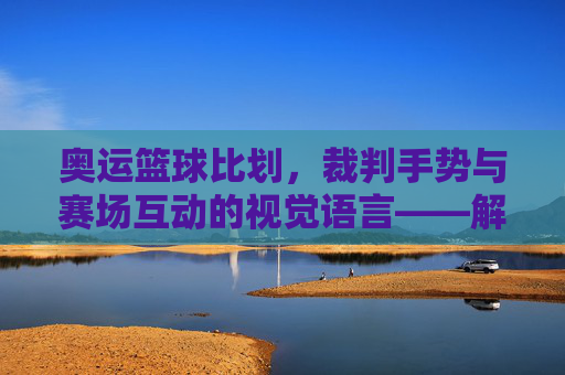 奥运篮球比划，裁判手势与赛场互动的视觉语言——解码奥运赛场上的篮球语言