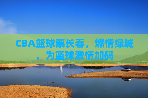 CBA篮球票长春，燃情绿城，为篮球激情加码