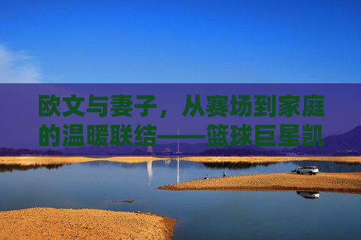 欧文与妻子，从赛场到家庭的温暖联结——篮球巨星凯里·欧文的私人生活与情感世界，欧文与妻子，从赛场到家庭的温暖联结——篮球巨星凯里·欧文的私人生活与情感世界