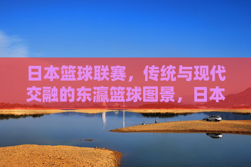 日本篮球联赛，传统与现代交融的东瀛篮球图景，日本篮球联赛，传统与现代交融的东瀛篮球图景