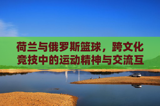 荷兰与俄罗斯篮球,跨文化竞技中的运动精神与交流互鉴