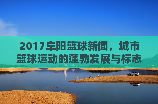 2017阜阳篮球新闻，城市篮球运动的蓬勃发展与标志性事件回顾，2017阜阳篮球新闻，城市篮球运动的蓬勃发展与标志性事件回顾