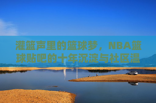 灌篮声里的篮球梦，NBA篮球贴吧的十年沉淀与社区温度，灌篮声里的篮球梦，NBA篮球贴吧的十年沉淀与社区温度