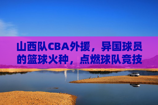 山西队CBA外援，异国球员的篮球火种，点燃球队竞技激情与竞争力，山西队CBA外援，异国球员的篮球火种，点燃球队竞技激情与竞争力