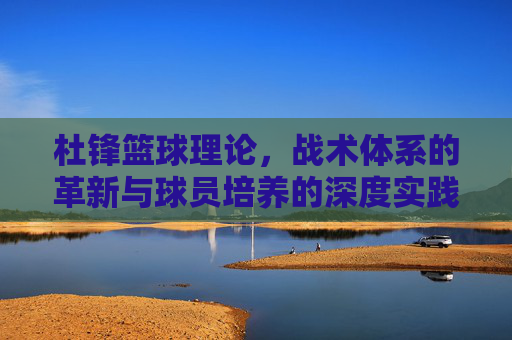 杜锋篮球理论，战术体系的革新与球员培养的深度实践——从CBA到国家队的执教智慧，杜锋篮球理论，战术体系革新与球员培养的深度实践——从CBA到国家队的执教智慧
