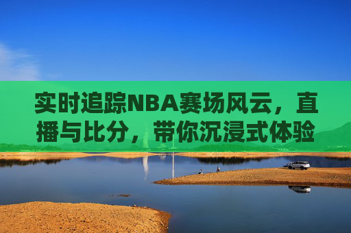 实时追踪NBA赛场风云,直播与比分,带你沉浸式体验篮球盛宴