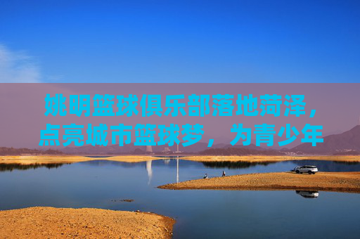 姚明篮球俱乐部落地菏泽，点亮城市篮球梦，为青少年的体育梦想赋能