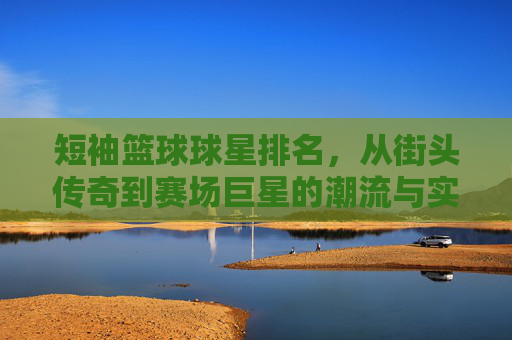 短袖篮球球星排名，从街头传奇到赛场巨星的潮流与实力并重