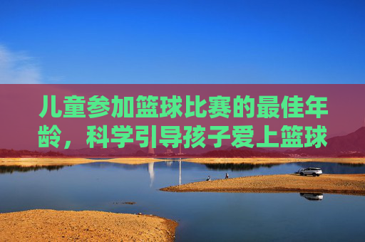 儿童参加篮球比赛的最佳年龄，科学引导孩子爱上篮球运动的几个关键阶段，儿童篮球启蒙，最佳参赛年龄与科学引导的关键阶段