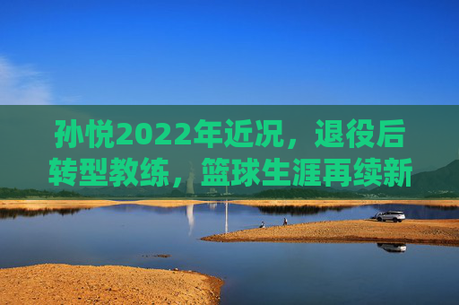孙悦2022年近况,退役后转型教练,篮球生涯再续新篇,孙悦2022年近况,退役转型教练,篮球生涯再续新篇