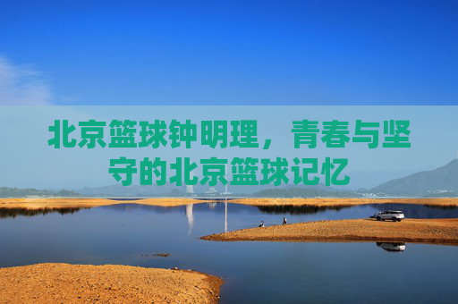 北京篮球钟明理,青春与坚守的北京篮球记忆