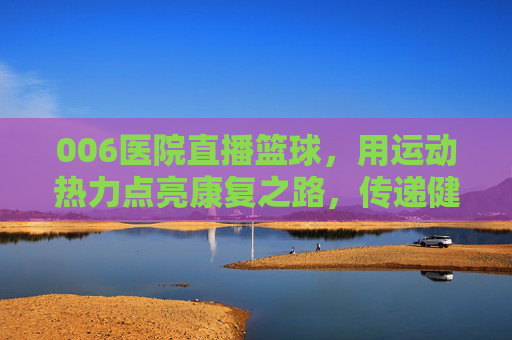 006医院直播篮球，用运动热力点亮康复之路，传递健康活力，006医院直播篮球，用运动热力点亮康复之路，传递健康活力