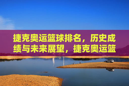 捷克奥运篮球排名,历史成绩与未来展望,捷克奥运篮球排名,历史成绩回顾与未来展望