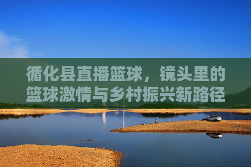 循化县直播篮球，镜头里的篮球激情与乡村振兴新路径