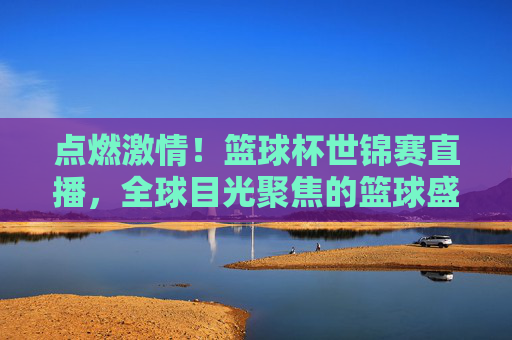 点燃激情！篮球杯世锦赛直播，全球目光聚焦的篮球盛宴，点燃激情！篮球杯世锦赛直播，全球目光聚焦的篮球盛宴