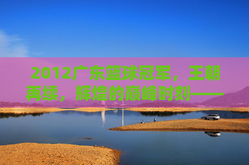 2012广东篮球冠军，王朝再续，辉煌的巅峰时刻——记CBA总决赛广东宏远夺冠之路