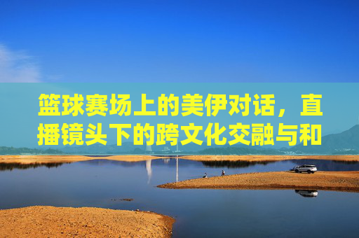 篮球赛场上的美伊对话,直播镜头下的跨文化交融与和平愿景,篮球赛场上的美伊对话,直播镜头下的跨文化交融与和平愿景