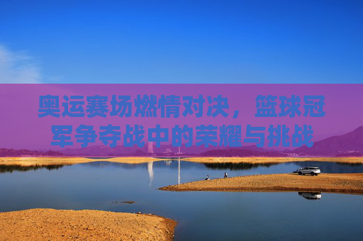 奥运赛场燃情对决,篮球冠军争夺战中的荣耀与挑战