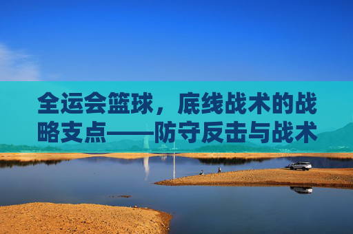 全运会篮球,底线战术的战略支点——防守反击与战术制胜的深层解析