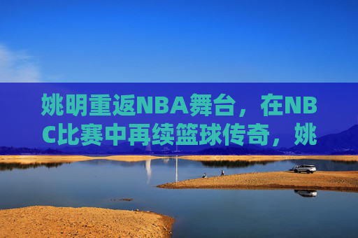 姚明重返NBA舞台,在NBC比赛中再续篮球传奇,姚明重返NBA舞台,在NBC比赛中再续篮球传奇